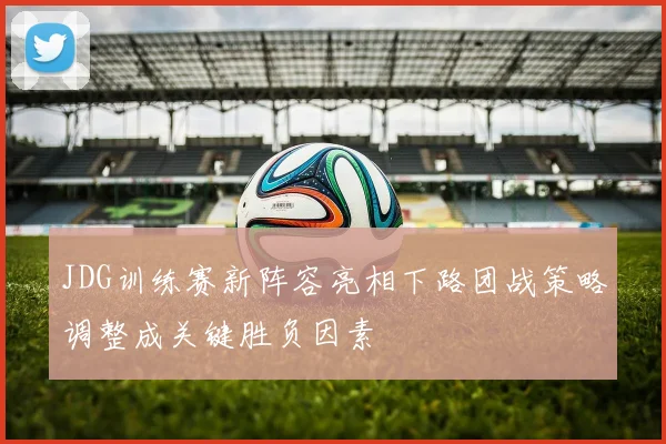 JDG训练赛新阵容亮相下路团战策略调整成关键胜负因素