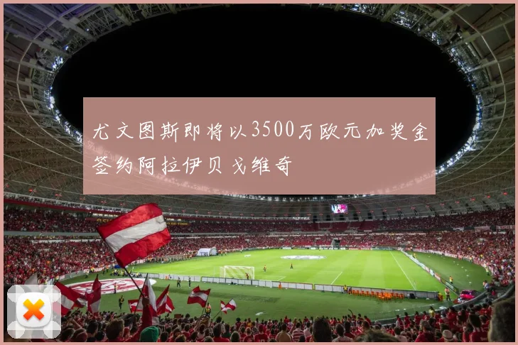 尤文图斯即将以3500万欧元加奖金签约阿拉伊贝戈维奇