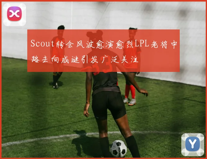 Scout转会风波愈演愈烈LPL老将中路去向成谜引发广泛关注