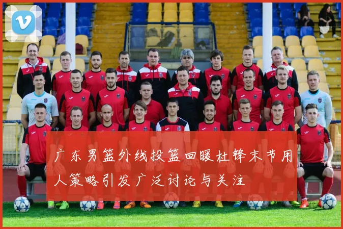 广东男篮外线投篮回暖杜锋末节用人策略引发广泛讨论与关注