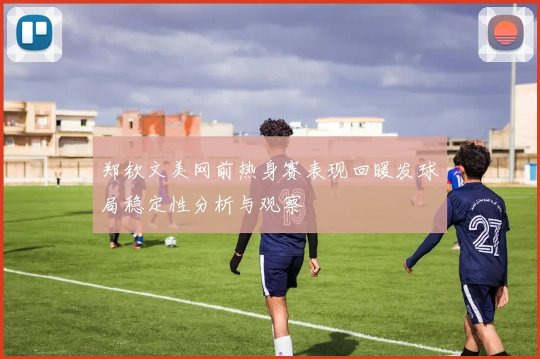 郑钦文美网前热身赛表现回暖发球局稳定性分析与观察