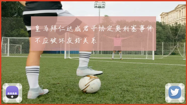 皇马拜仁达成君子协定奥利塞事件不应破坏友好关系