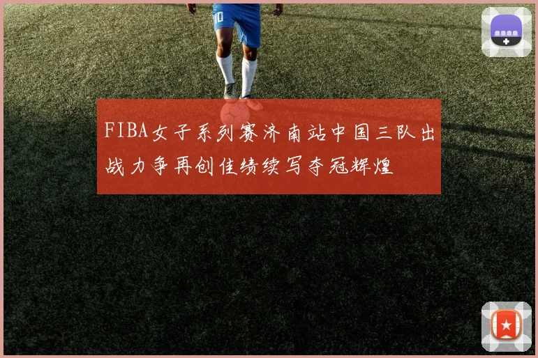 FIBA女子系列赛济南站中国三队出战力争再创佳绩续写夺冠辉煌