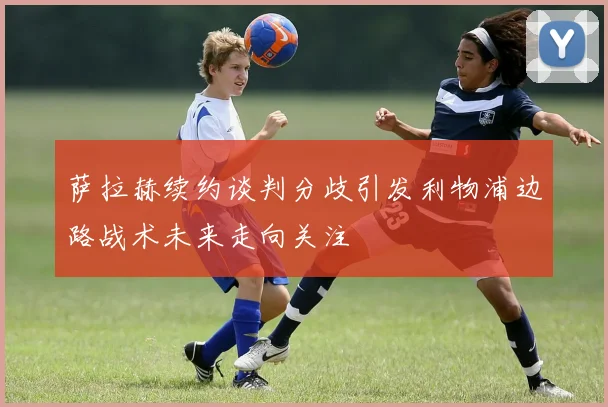 萨拉赫续约谈判分歧引发利物浦边路战术未来走向关注