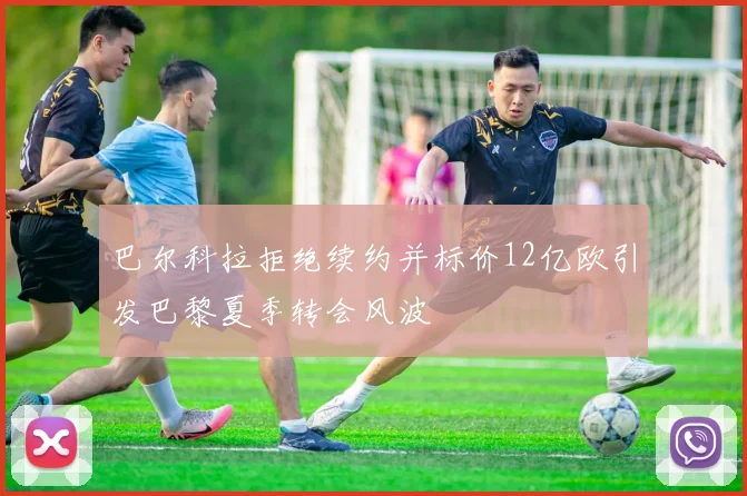 巴尔科拉拒绝续约并标价12亿欧引发巴黎夏季转会风波