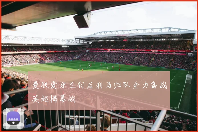 曼联爱尔兰行后利马归队全力备战英超揭幕战