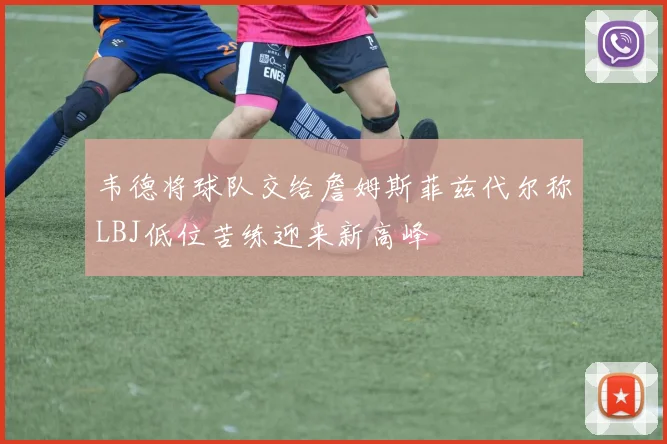 韦德将球队交给詹姆斯菲兹代尔称LBJ低位苦练迎来新高峰