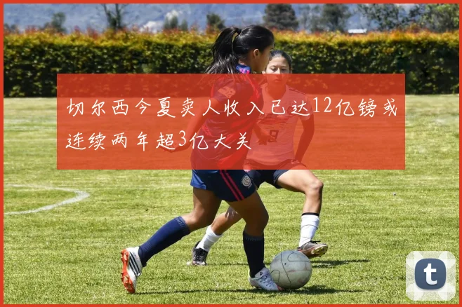 切尔西今夏卖人收入已达12亿镑或连续两年超3亿大关