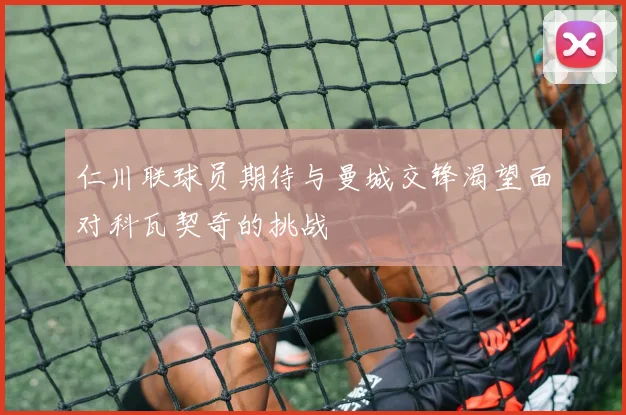 仁川联球员期待与曼城交锋渴望面对科瓦契奇的挑战