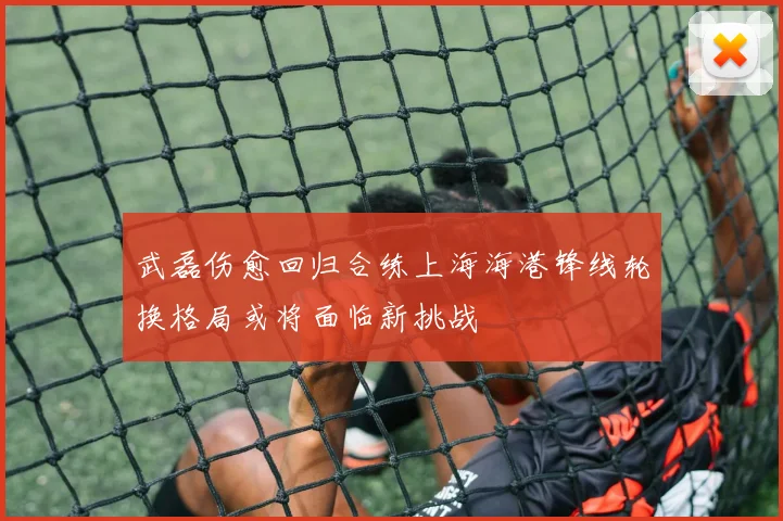 武磊伤愈回归合练上海海港锋线轮换格局或将面临新挑战