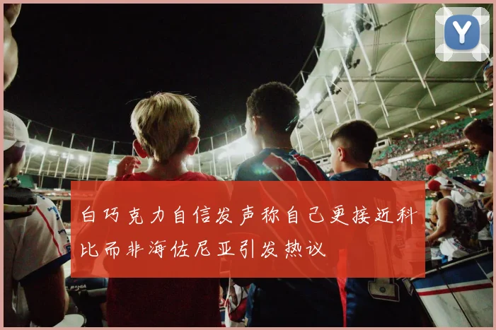 白巧克力自信发声称自己更接近科比而非海佐尼亚引发热议
